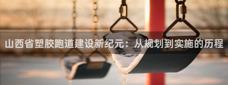 红足一1世手机版赛果：山西省塑胶跑道建设新纪元：从规划到实施的历程